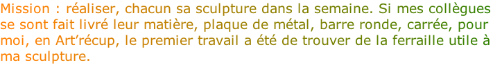 Mission : réaliser, chacun sa sculpture dans la semaine. Si mes collègues se sont fait livré leur matière, plaque de métal, barre ronde, carrée, pour moi, en Art’récup, le premier travail a été de trouver de la ferraille utile à ma sculpture. 
 
