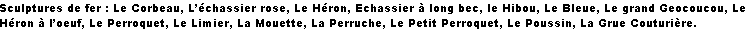 Sculptures de fer : Le Corbeau, L’échassier rose, Le Héron, Echassier à long bec, le Hibou, Le Bleue, Le grand Geocoucou, Le Héron à l’oeuf, Le Perroquet, Le Limier, La Mouette, La Perruche, Le Petit Perroquet, Le Poussin, La Grue Couturière.