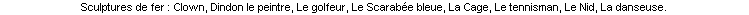Sculptures de fer : Clown, Dindon le peintre, Le golfeur, Le Scarabée bleue, La Cage, Le tennisman, Le Nid, La danseuse.   
