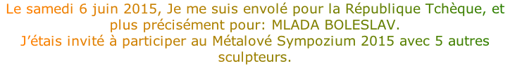 Le samedi 6 juin 2015, Je me suis envolé pour la République Tchèque, et plus précisément pour: MLADA BOLESLAV.
J’étais invité à participer au Métalové Sympozium 2015 avec 5 autres sculpteurs.


 